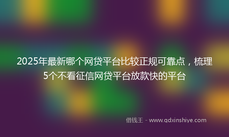 2025年最新哪个网贷平台比较正规可靠点，梳理5个不看征信网贷平台放款快的平台
