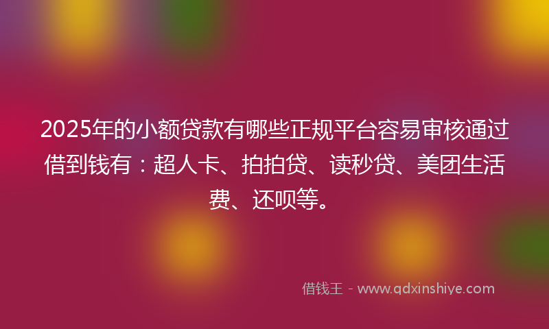 2025年的小额贷款有哪些正规平台容易审核通过借到钱有：超人卡、拍拍贷、读秒贷、美团生活费、还呗等。