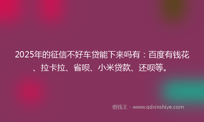 2025年的征信不好车贷能下来吗有：百度有钱花、拉卡拉、省呗、小米贷款、还呗等。