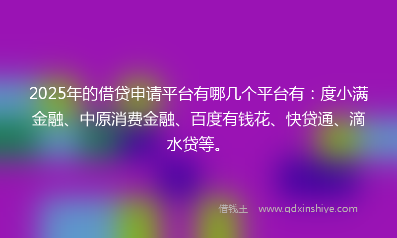 2025年的借贷申请平台有哪几个平台有：度小满金融、中原消费金融、百度有钱花、快贷通、滴水贷等。