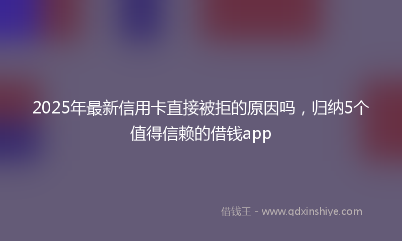 2025年最新信用卡直接被拒的原因吗，归纳5个值得信赖的借钱app