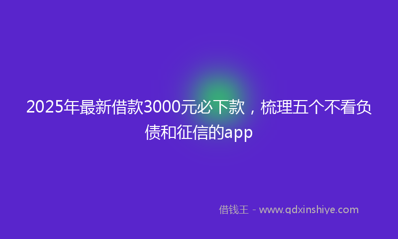 2025年最新借款3000元必下款，梳理五个不看负债和征信的app