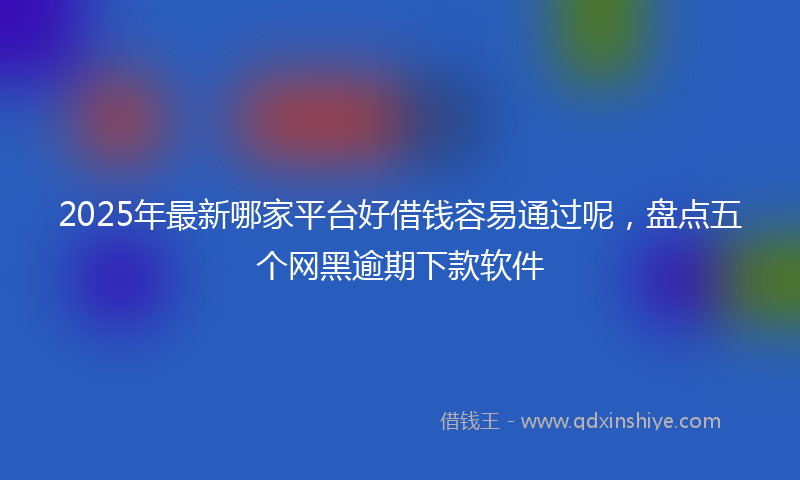 2025年最新哪家平台好借钱容易通过呢，盘点五个网黑逾期下款软件