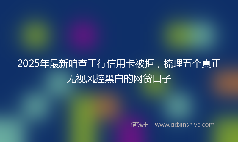 2025年最新咱查工行信用卡被拒，梳理五个真正无视风控黑白的网贷口子
