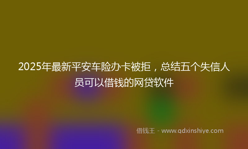 2025年最新平安车险办卡被拒，总结五个失信人员可以借钱的网贷软件