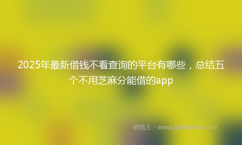 2025年最新借钱不看查询的平台有哪些，总结五个不用芝麻分能借的app