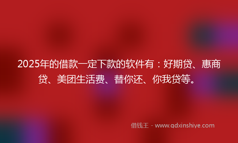 2025年的借款一定下款的软件有：好期贷、惠商贷、美团生活费、替你还、你我贷等。