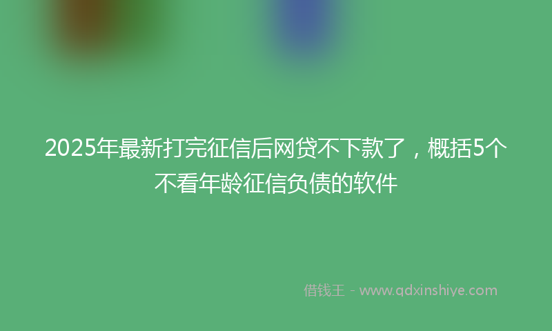2025年最新打完征信后网贷不下款了，概括5个不看年龄征信负债的软件