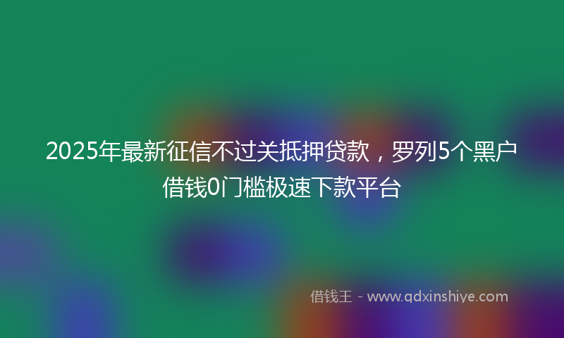 2025年最新征信不过关抵押贷款，罗列5个黑户借钱0门槛极速下款平台
