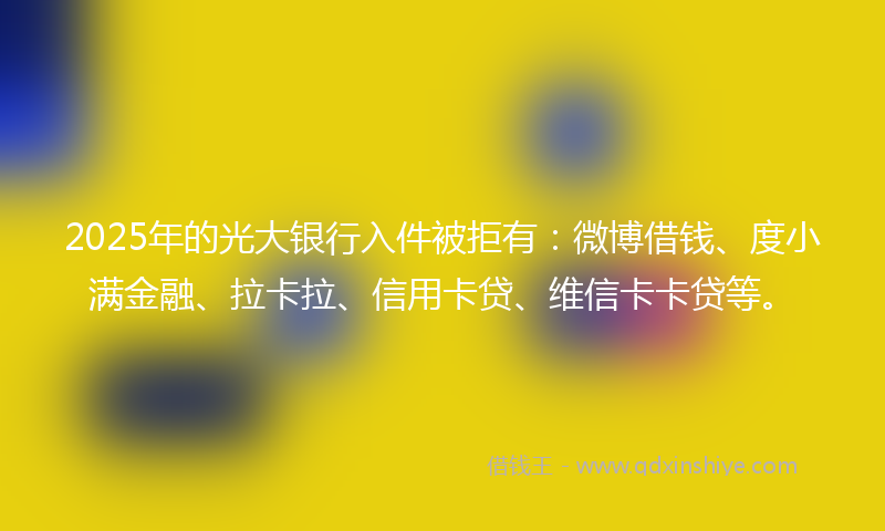 2025年的光大银行入件被拒有：微博借钱、度小满金融、拉卡拉、信用卡贷、维信卡卡贷等。