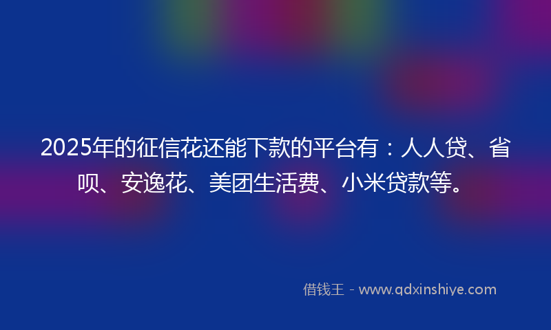 2025年的征信花还能下款的平台有：人人贷、省呗、安逸花、美团生活费、小米贷款等。