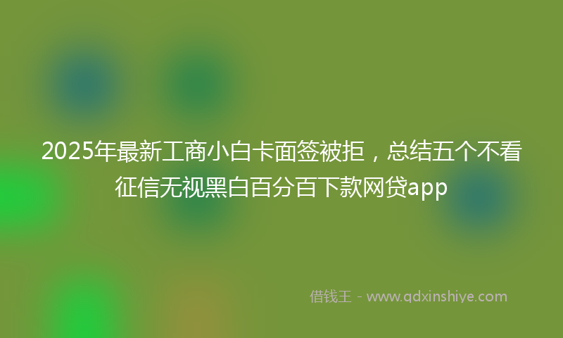 2025年最新工商小白卡面签被拒，总结五个不看征信无视黑白百分百下款网贷app