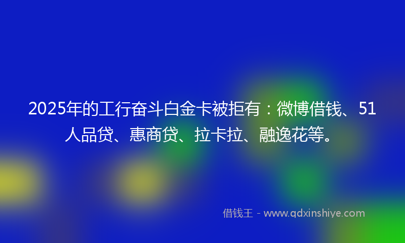 2025年的工行奋斗白金卡被拒有：微博借钱、51人品贷、惠商贷、拉卡拉、融逸花等。