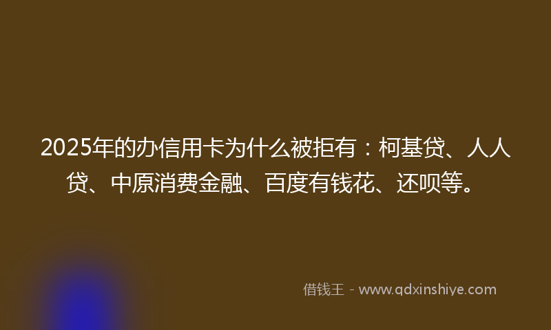 2025年的办信用卡为什么被拒有：柯基贷、人人贷、中原消费金融、百度有钱花、还呗等。
