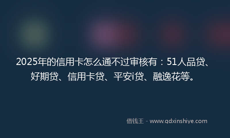2025年的信用卡怎么通不过审核有：51人品贷、好期贷、信用卡贷、平安i贷、融逸花等。