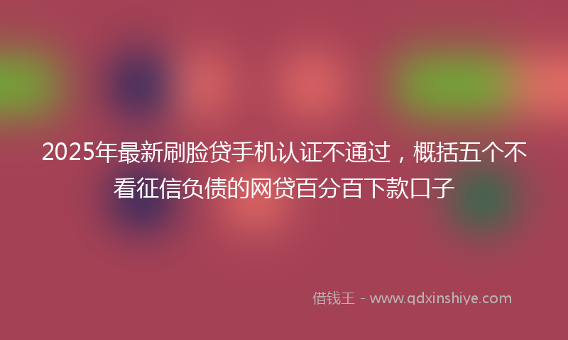 2025年最新刷脸贷手机认证不通过，概括五个不看征信负债的网贷百分百下款口子