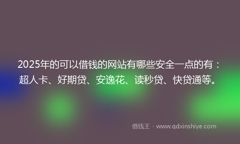 2025年的可以借钱的网站有哪些安全一点的有：超人卡、好期贷、安逸花、读秒贷、快贷通等。