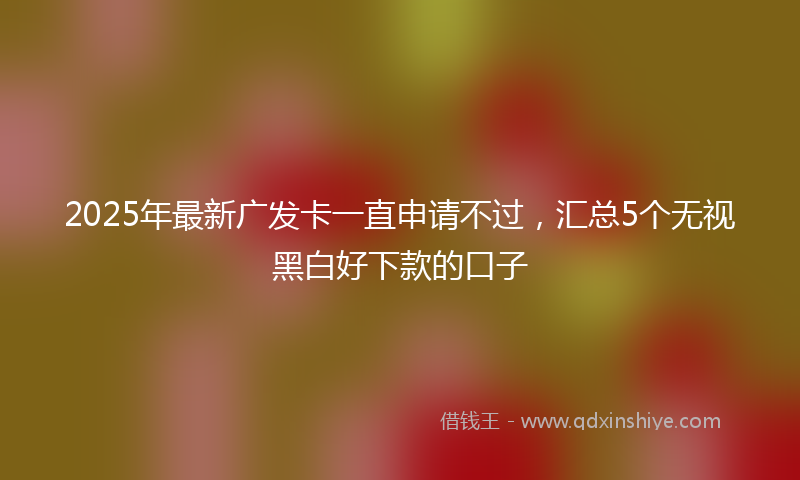 2025年最新广发卡一直申请不过，汇总5个无视黑白好下款的口子