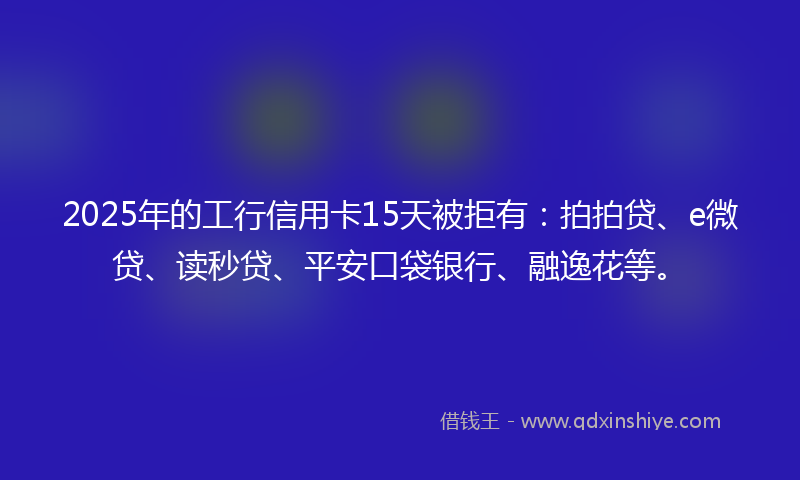 2025年的工行信用卡15天被拒有：拍拍贷、e微贷、读秒贷、平安口袋银行、融逸花等。