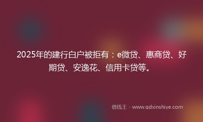 2025年的建行白户被拒有：e微贷、惠商贷、好期贷、安逸花、信用卡贷等。