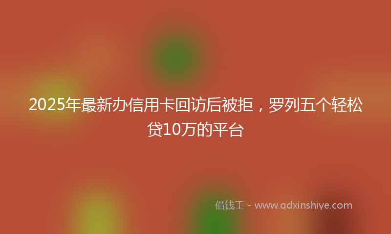 2025年最新办信用卡回访后被拒，罗列五个轻松贷10万的平台