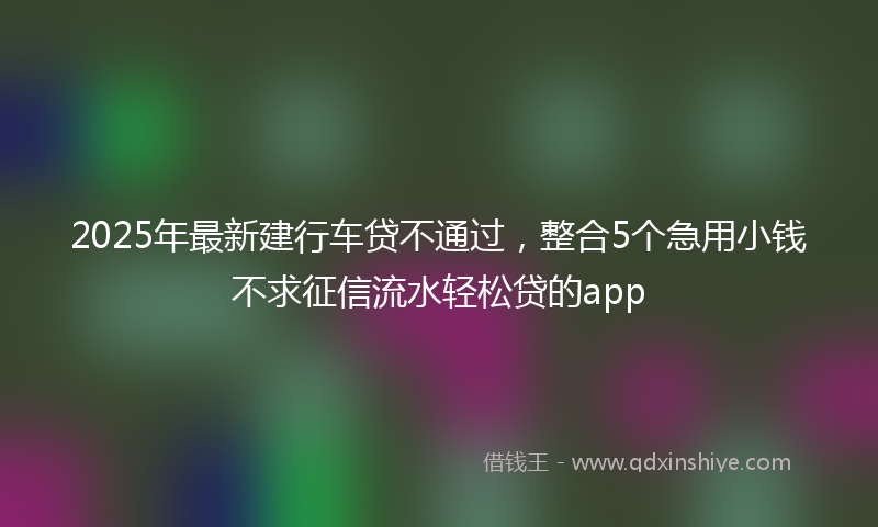 2025年最新建行车贷不通过，整合5个急用小钱不求征信流水轻松贷的app