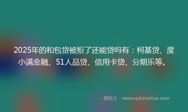 2025年的和包贷被拒了还能贷吗有：柯基贷、度小满金融、51人品贷、信用卡贷、分期乐等。