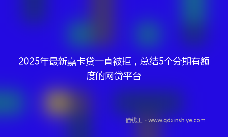 2025年最新嘉卡贷一直被拒，总结5个分期有额度的网贷平台