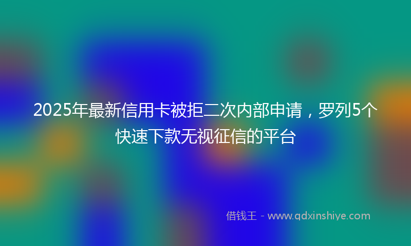 2025年最新信用卡被拒二次内部申请，罗列5个快速下款无视征信的平台