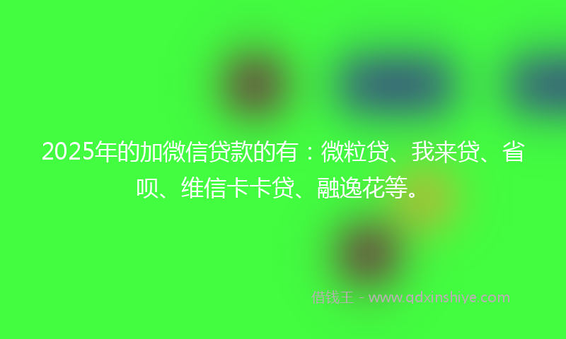 2025年的加微信贷款的有：微粒贷、我来贷、省呗、维信卡卡贷、融逸花等。