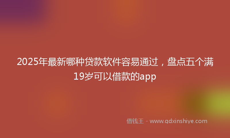 2025年最新哪种贷款软件容易通过，盘点五个满19岁可以借款的app