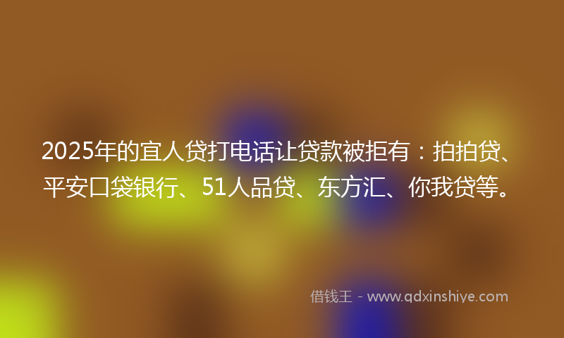 2025年的宜人贷打电话让贷款被拒有：拍拍贷、平安口袋银行、51人品贷、东方汇、你我贷等。