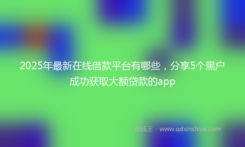 2025年最新在线借款平台有哪些，分享5个黑户成功获取大额贷款的app