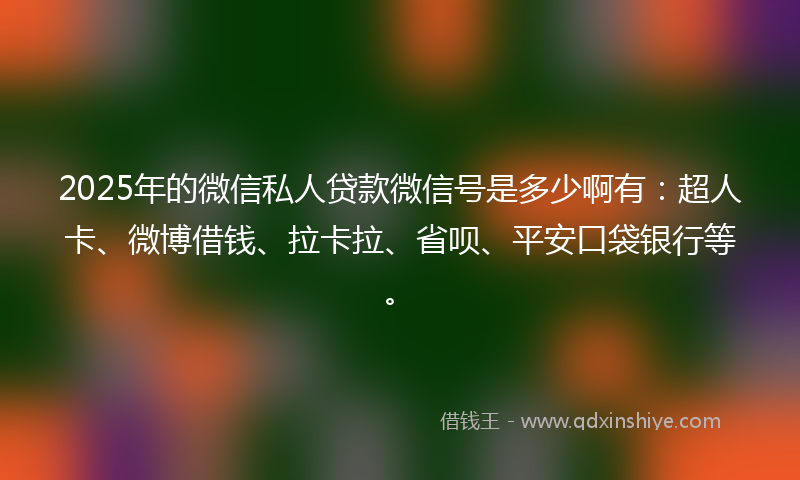 2025年的微信私人贷款微信号是多少啊有：超人卡、微博借钱、拉卡拉、省呗、平安口袋银行等。