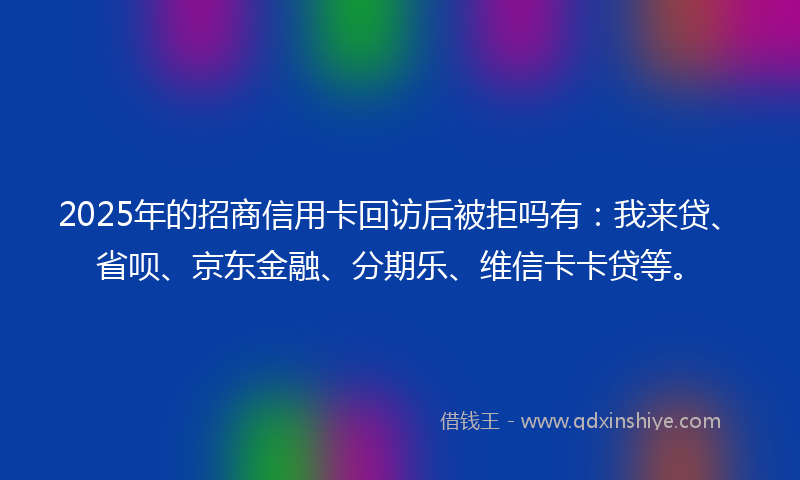 2025年的招商信用卡回访后被拒吗有：我来贷、省呗、京东金融、分期乐、维信卡卡贷等。