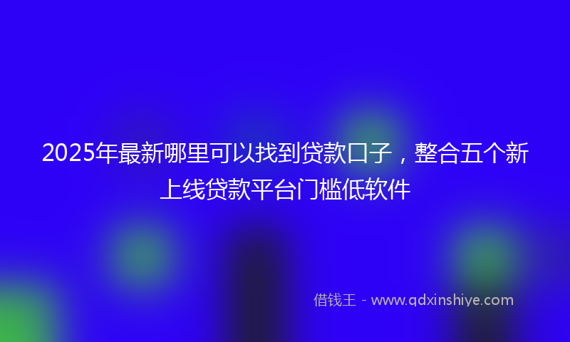 2025年最新哪里可以找到贷款口子，整合五个新上线贷款平台门槛低软件