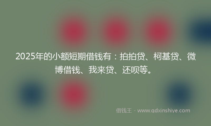 2025年的小额短期借钱有：拍拍贷、柯基贷、微博借钱、我来贷、还呗等。