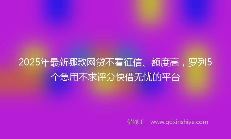 2025年最新哪款网贷不看征信、额度高，罗列5个急用不求评分快借无忧的平台