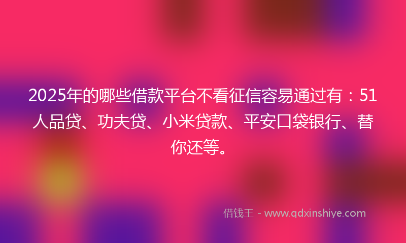 2025年的哪些借款平台不看征信容易通过有：51人品贷、功夫贷、小米贷款、平安口袋银行、替你还等。