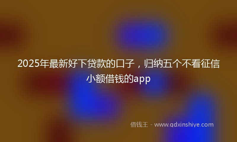 2025年最新好下贷款的口子，归纳五个不看征信小额借钱的app