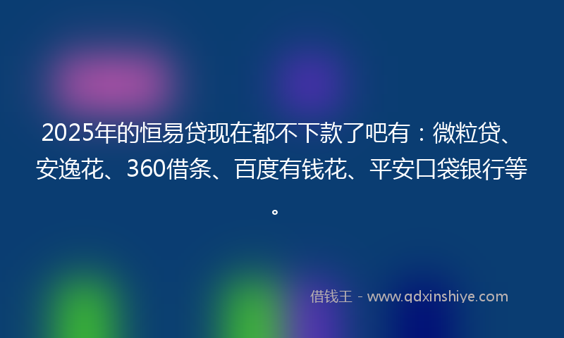 2025年的恒易贷现在都不下款了吧有：微粒贷、安逸花、360借条、百度有钱花、平安口袋银行等。