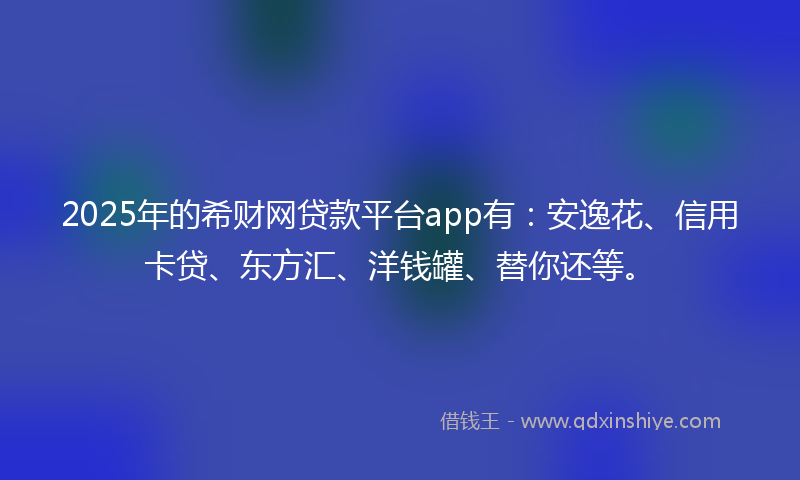 2025年的希财网贷款平台app有：安逸花、信用卡贷、东方汇、洋钱罐、替你还等。