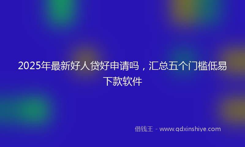 2025年最新好人贷好申请吗，汇总五个门槛低易下款软件