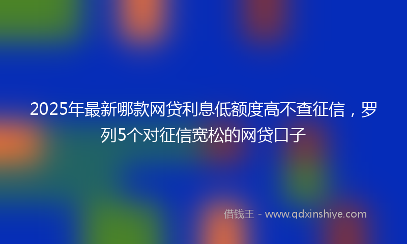 2025年最新哪款网贷利息低额度高不查征信，罗列5个对征信宽松的网贷口子