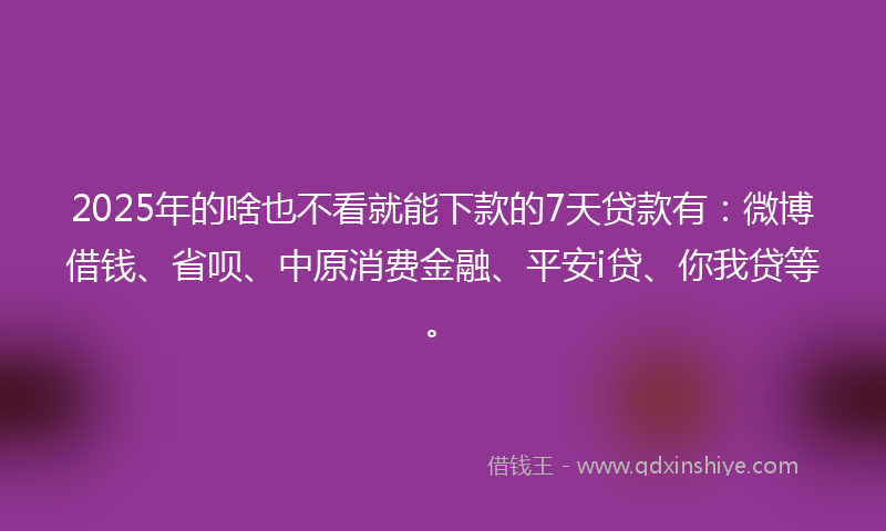2025年的啥也不看就能下款的7天贷款有：微博借钱、省呗、中原消费金融、平安i贷、你我贷等。