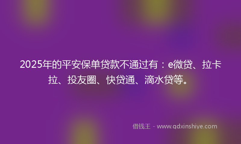 2025年的平安保单贷款不通过有：e微贷、拉卡拉、投友圈、快贷通、滴水贷等。