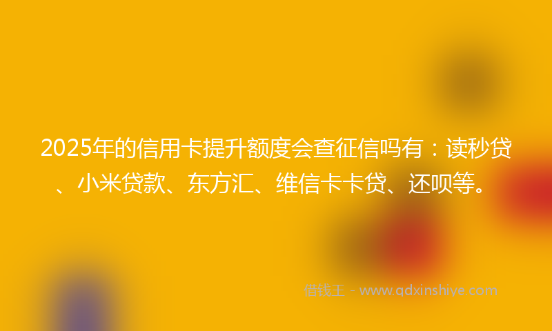 2025年的信用卡提升额度会查征信吗有：读秒贷、小米贷款、东方汇、维信卡卡贷、还呗等。
