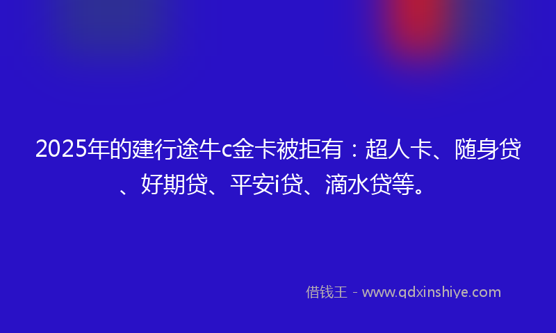 2025年的建行途牛c金卡被拒有：超人卡、随身贷、好期贷、平安i贷、滴水贷等。