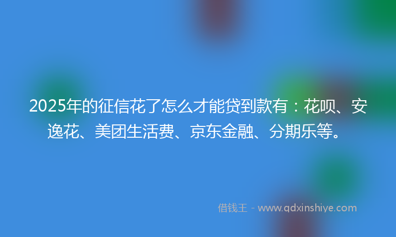 2025年的征信花了怎么才能贷到款有：花呗、安逸花、美团生活费、京东金融、分期乐等。