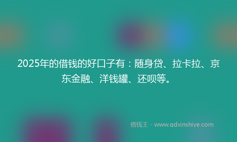 2025年的借钱的好口子有：随身贷、拉卡拉、京东金融、洋钱罐、还呗等。